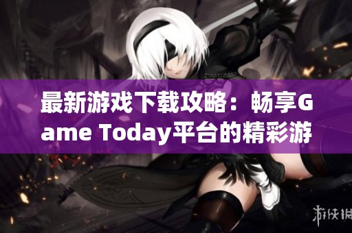 最新游戏下载攻略：畅享Game Today平台的精彩游戏体验