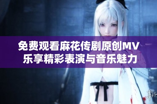 免费观看麻花传剧原创MV 乐享精彩表演与音乐魅力