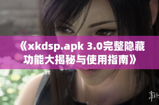 《xkdsp.apk 3.0完整隐藏功能大揭秘与使用指南》