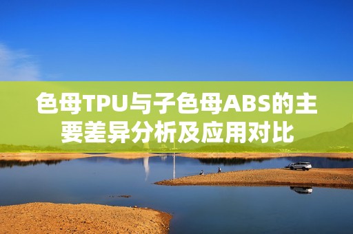 色母TPU与子色母ABS的主要差异分析及应用对比