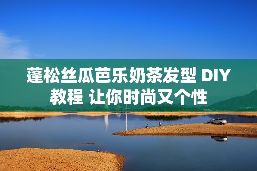 蓬松丝瓜芭乐奶茶发型 DIY教程 让你时尚又个性