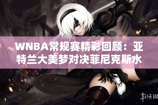 WNBA常规赛精彩回顾：亚特兰大美梦对决菲尼克斯水星