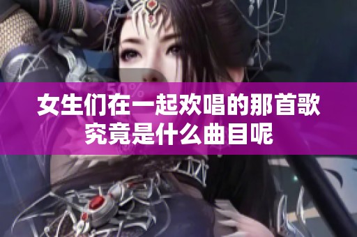 女生们在一起欢唱的那首歌究竟是什么曲目呢