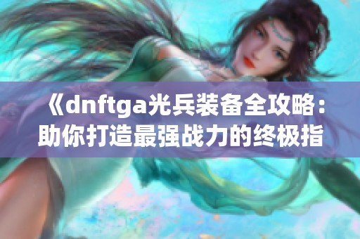 《dnftga光兵装备全攻略：助你打造最强战力的终极指南》