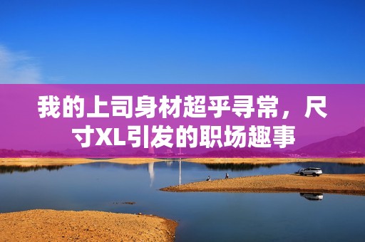 我的上司身材超乎寻常，尺寸XL引发的职场趣事