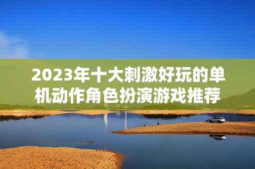 2023年十大刺激好玩的单机动作角色扮演游戏推荐