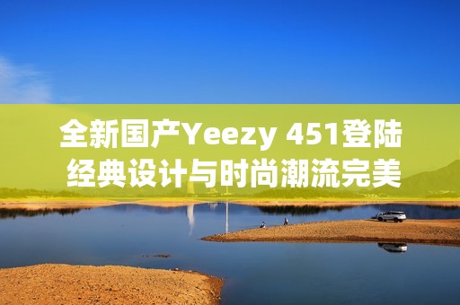 全新国产Yeezy 451登陆 经典设计与时尚潮流完美结合