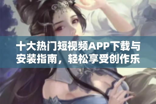 十大热门短视频APP下载与安装指南，轻松享受创作乐趣