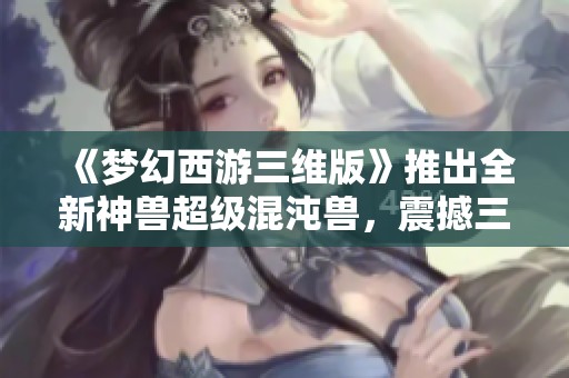 《梦幻西游三维版》推出全新神兽超级混沌兽，震撼三界冒险之旅