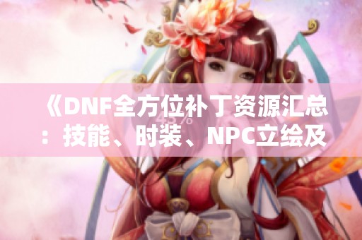 《DNF全方位补丁资源汇总：技能、时装、NPC立绘及声音更新》