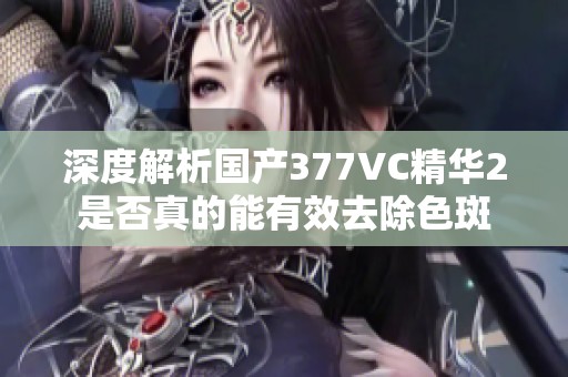 深度解析国产377VC精华2是否真的能有效去除色斑