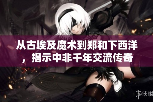 从古埃及魔术到郑和下西洋，揭示中非千年交流传奇