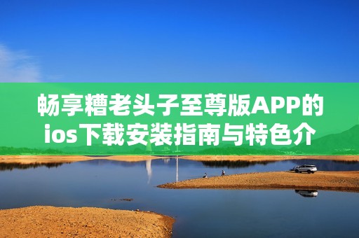 畅享糟老头子至尊版APP的ios下载安装指南与特色介绍