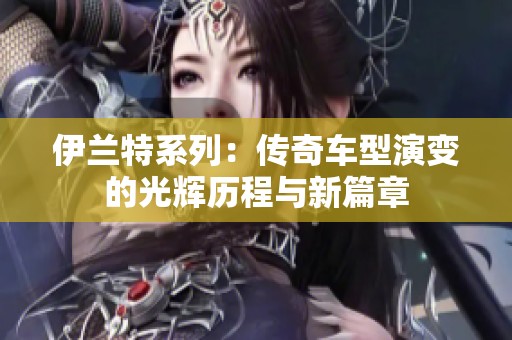 伊兰特系列：传奇车型演变的光辉历程与新篇章