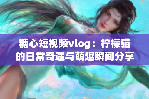 糖心短视频vlog：柠檬猫的日常奇遇与萌趣瞬间分享