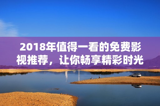 2018年值得一看的免费影视推荐，让你畅享精彩时光