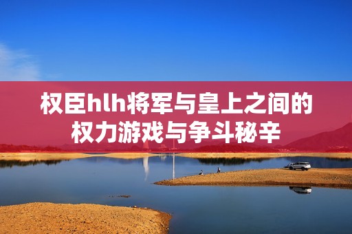 权臣hlh将军与皇上之间的权力游戏与争斗秘辛