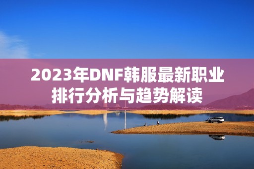 2023年DNF韩服最新职业排行分析与趋势解读