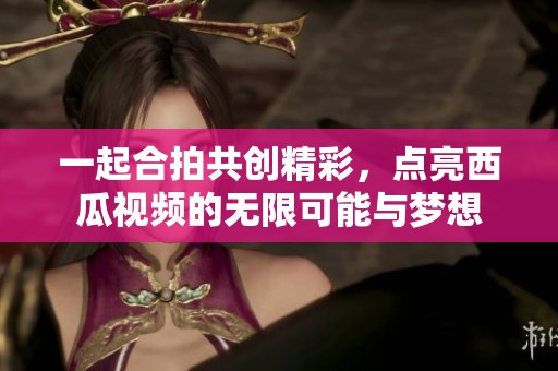 一起合拍共创精彩，点亮西瓜视频的无限可能与梦想