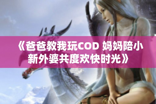 《爸爸教我玩COD 妈妈陪小新外婆共度欢快时光》