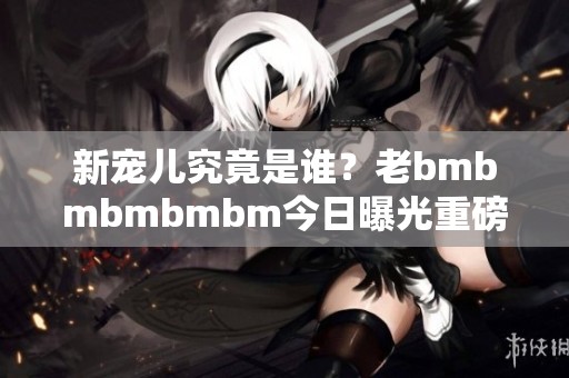 新宠儿究竟是谁？老bmbmbmbmbm今日曝光重磅消息