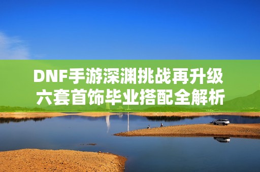 DNF手游深渊挑战再升级 六套首饰毕业搭配全解析