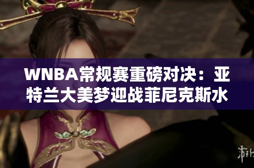 WNBA常规赛重磅对决：亚特兰大美梦迎战菲尼克斯水星之夜