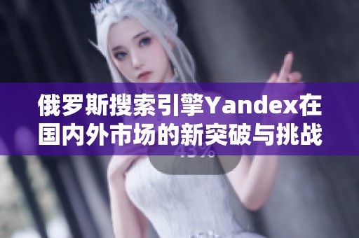 俄罗斯搜索引擎Yandex在国内外市场的新突破与挑战