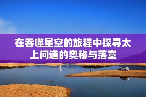 在吞噬星空的旅程中探寻太上问道的奥秘与落寞