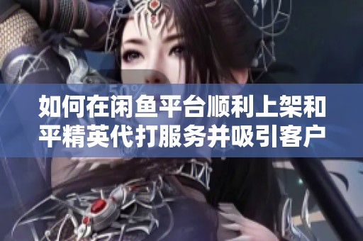 如何在闲鱼平台顺利上架和平精英代打服务并吸引客户