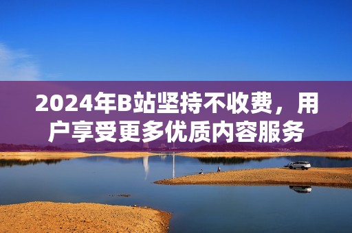 2024年B站坚持不收费，用户享受更多优质内容服务