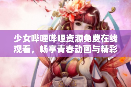 少女哔哩哔哩资源免费在线观看，畅享青春动画与精彩内容