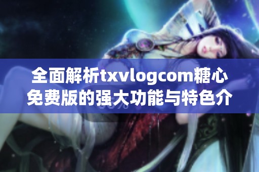 全面解析txvlogcom糖心免费版的强大功能与特色介绍