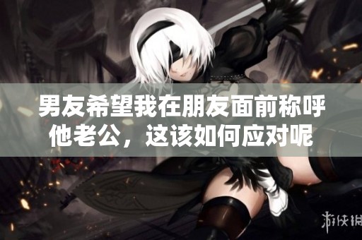 男友希望我在朋友面前称呼他老公，这该如何应对呢