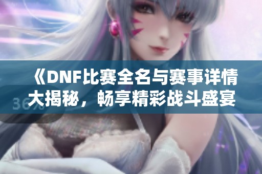 《DNF比赛全名与赛事详情大揭秘，畅享精彩战斗盛宴》