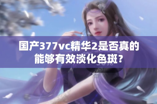 国产377vc精华2是否真的能够有效淡化色斑？