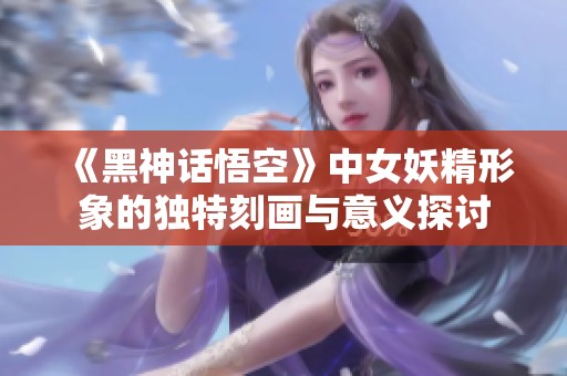 《黑神话悟空》中女妖精形象的独特刻画与意义探讨