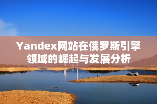 Yandex网站在俄罗斯引擎领域的崛起与发展分析