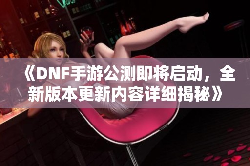 《DNF手游公测即将启动，全新版本更新内容详细揭秘》