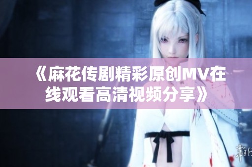 《麻花传剧精彩原创MV在线观看高清视频分享》