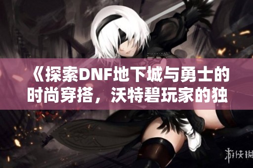 《探索DNF地下城与勇士的时尚穿搭，沃特碧玩家的独特风格分享》