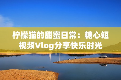 柠檬猫的甜蜜日常：糖心短视频Vlog分享快乐时光