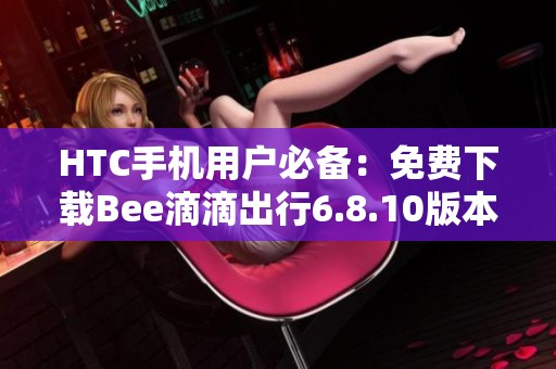 HTC手机用户必备：免费下载Bee滴滴出行6.8.10版本