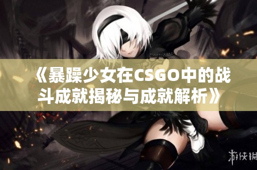 《暴躁少女在CSGO中的战斗成就揭秘与成就解析》