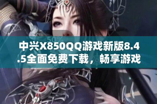 中兴X850QQ游戏新版8.4.5全面免费下载，畅享游戏乐趣