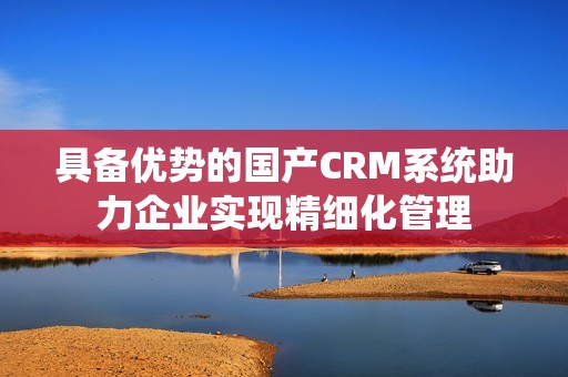 具备优势的国产CRM系统助力企业实现精细化管理