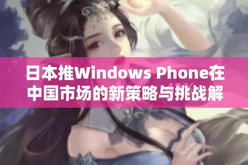 日本推Windows Phone在中国市场的新策略与挑战解析