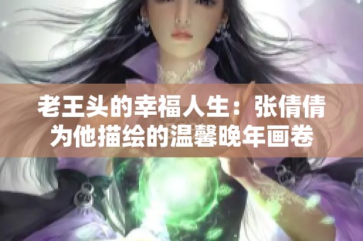 老王头的幸福人生：张倩倩为他描绘的温馨晚年画卷