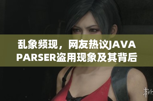 乱象频现，网友热议JAVAPARSER盗用现象及其背后真相