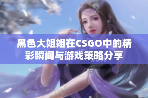 黑色大姐姐在CSGO中的精彩瞬间与游戏策略分享